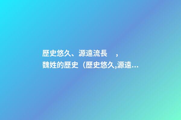 歷史悠久、源遠流長，魏姓的歷史（歷史悠久,源遠流長,魏姓的歷史名人）